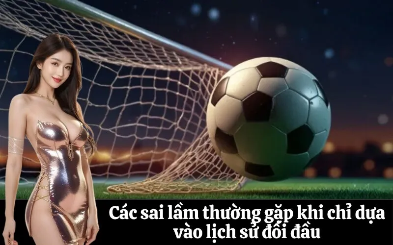 Các sai lầm thường gặp khi chỉ dựa vào lịch sử đối đầu
